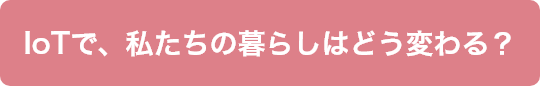 IoTで、私たちの暮らしはどう変わる？