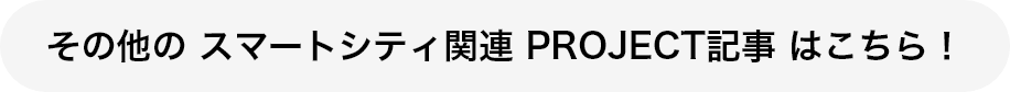 その他の スマートシティ関連 PROJECT記事 はこちら！