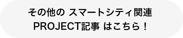 その他の スマートシティ関連 PROJECT記事 はこちら！